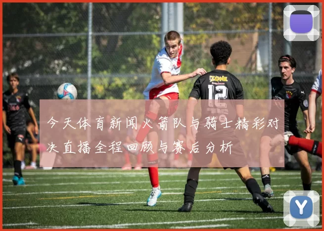 今天体育新闻火箭队与骑士精彩对决直播全程回顾与赛后分析