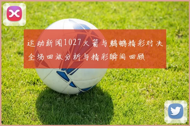 运动新闻1027火箭与鹈鹕精彩对决全场回放分析与精彩瞬间回顾