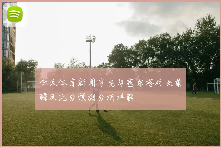 今天体育新闻亨克与塞尔塔对决前瞻及比分预测分析详解