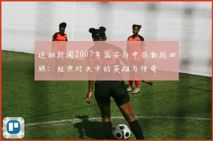 运动新闻2007年国安与申花激战回顾：经典对决中的英雄与传奇
