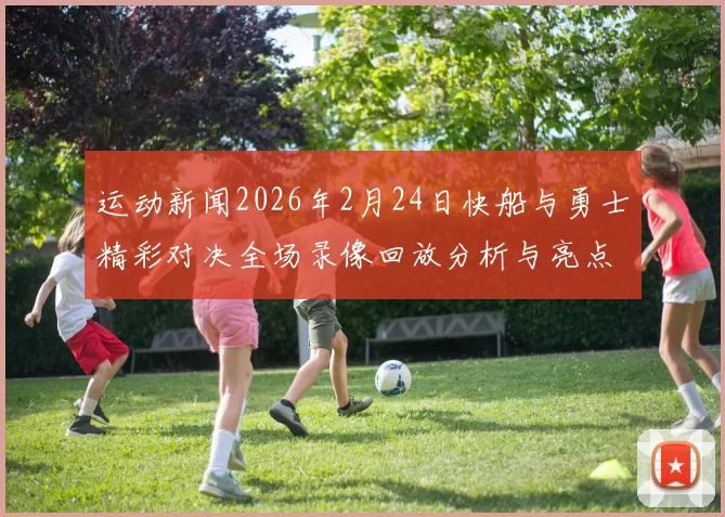 运动新闻2026年2月24日快船与勇士精彩对决全场录像回放分析与亮点总结